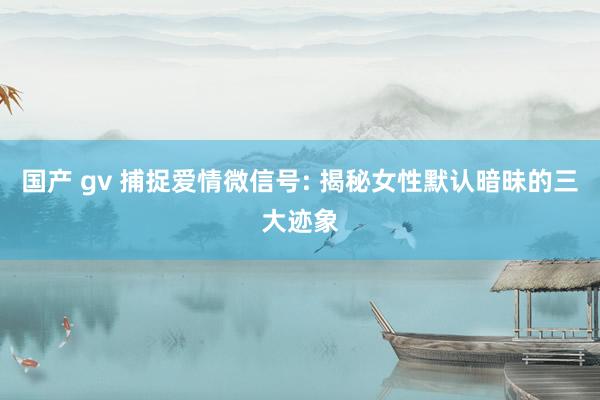 国产 gv 捕捉爱情微信号: 揭秘女性默认暗昧的三大迹象