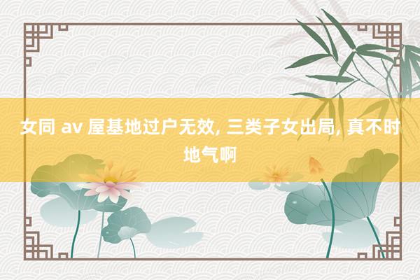 女同 av 屋基地过户无效, 三类子女出局, 真不时地气啊