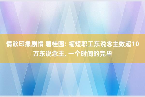 情欲印象剧情 碧桂园: 缩短职工东说念主数超10万东说念主, 一个时间的完毕