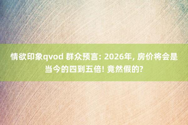 情欲印象qvod 群众预言: 2026年, 房价将会是当今的四到五倍! 竟然假的?