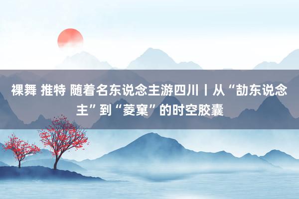 裸舞 推特 随着名东说念主游四川丨从“劼东说念主”到“菱窠”的时空胶囊