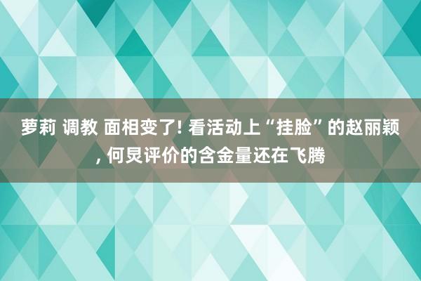 萝莉 调教 面相变了! 看活动上“挂脸”的赵丽颖, 何炅评价的含金量还在飞腾