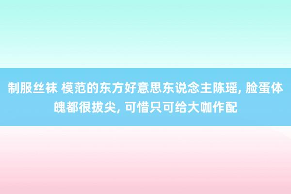 制服丝袜 模范的东方好意思东说念主陈瑶, 脸蛋体魄都很拔尖, 可惜只可给大咖作配