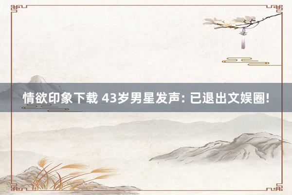情欲印象下载 43岁男星发声: 已退出文娱圈!