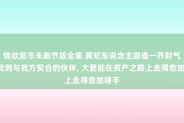 情欲超市未删节版全集 属蛇东说念主跟谁一齐财气好, 找到与我方契合的伙伴, 大要能在资产之路上走得愈加唾手