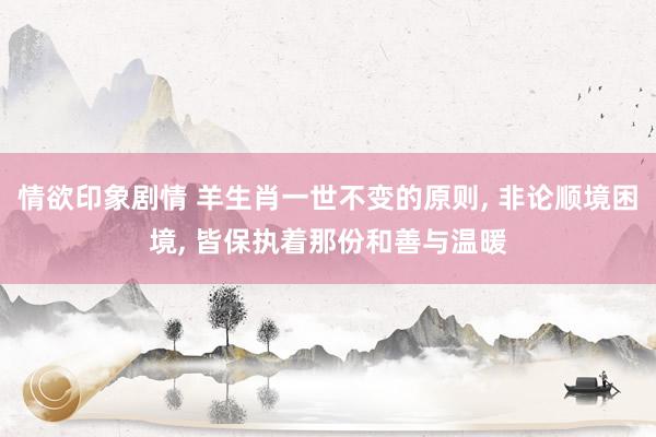 情欲印象剧情 羊生肖一世不变的原则， 非论顺境困境， 皆保执着那份和善与温暖