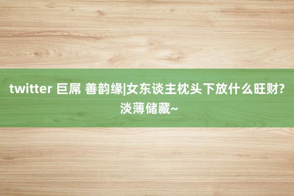 twitter 巨屌 善韵缘|女东谈主枕头下放什么旺财? 淡薄储藏~