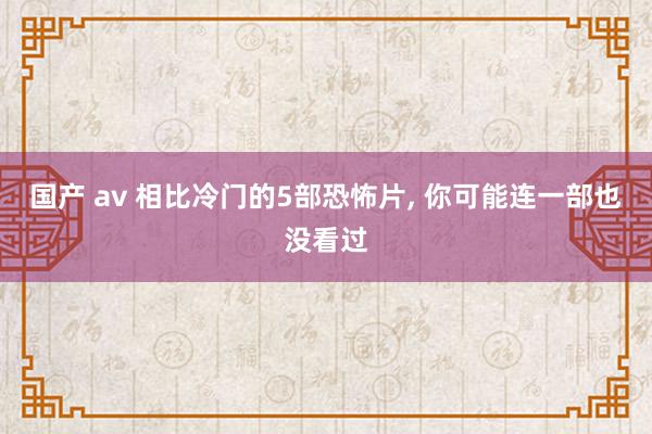 国产 av 相比冷门的5部恐怖片， 你可能连一部也没看过