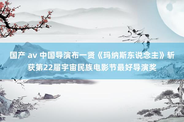 国产 av 中国导演布一贤《玛纳斯东说念主》斩获第22届宇宙民族电影节最好导演奖