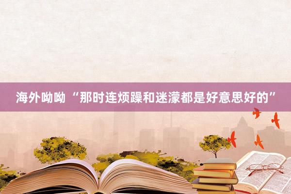 海外呦呦 “那时连烦躁和迷濛都是好意思好的”